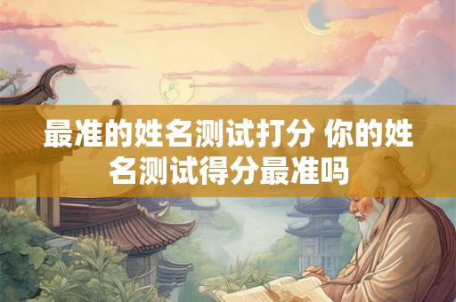最准的姓名测试打分 你的姓名测试得分最准吗 最准的姓名测试打分 你的姓名测试得分最准吗