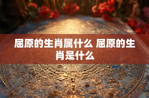 屈原的生肖属什么 屈原的生肖是什么