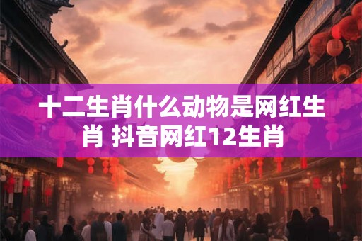 十二生肖什么动物是网红生肖 抖音网红12生肖 十二生肖什么动物是网红生肖 抖音网红12生肖