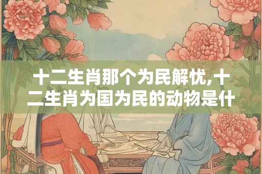 十二生肖那个为民解忧,十二生肖为国为民的动物是什么. 十二生肖那个为民解忧,十二生肖为国为民的动物是什么.