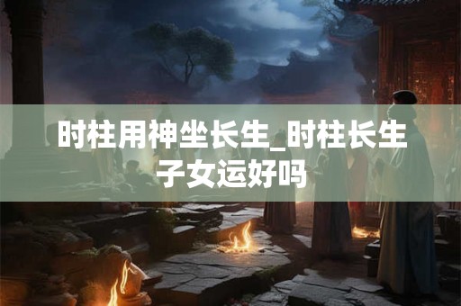时柱用神坐长生_时柱长生子女运好吗