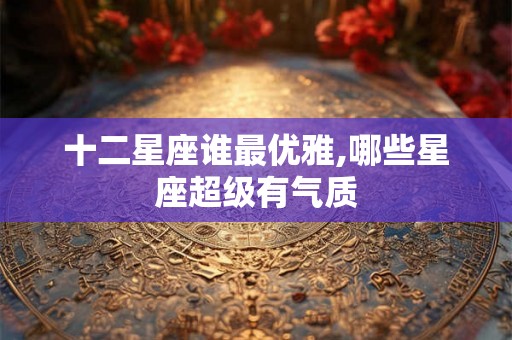 十二星座谁最优雅,哪些星座超级有气质 十二星座谁最优雅,哪些星座超级有气质