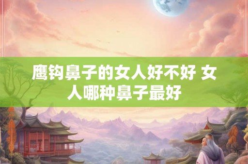 鹰钩鼻子的女人好不好 女人哪种鼻子最好