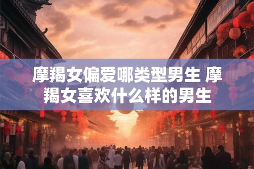 摩羯女偏爱哪类型男生 摩羯女喜欢什么样的男生