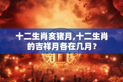十二生肖亥猪月,十二生肖的吉祥月各在几月？