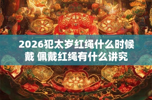 2026犯太岁红绳什么时候戴 佩戴红绳有什么讲究