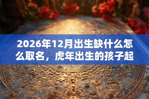 2026年12月出生缺什么怎么取名，虎年出生的孩子起什么名字好