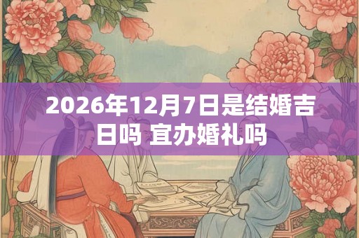 2026年12月7日是结婚吉日吗 宜办婚礼吗