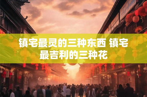 镇宅最灵的三种东西 镇宅最吉利的三种花 镇宅最灵的三种东西 镇宅最吉利的三种花