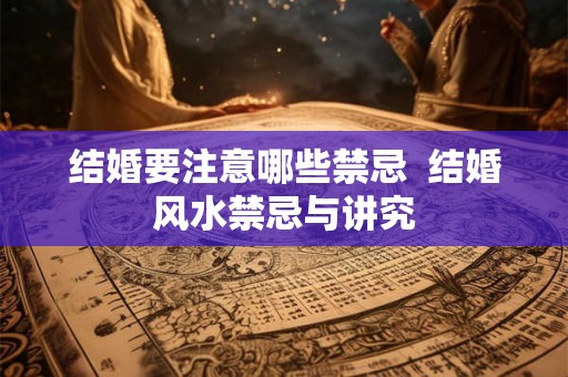 结婚要注意哪些禁忌 结婚风水禁忌与讲究 结婚要注意哪些禁忌 结婚风水禁忌与讲究