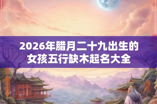 2026年腊月二十九出生的女孩五行缺木起名大全 2026年腊月二十九出生的女孩五行缺木起名大全