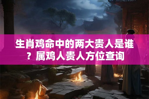 生肖鸡命中的两大贵人是谁？属鸡人贵人方位查询