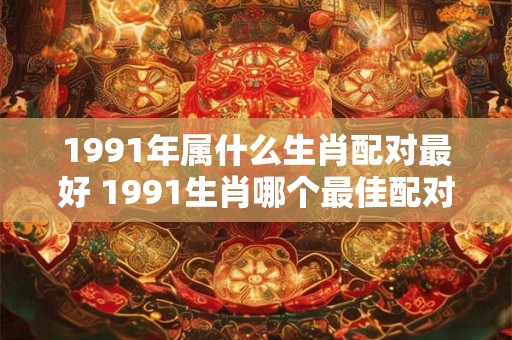 1991年属什么生肖配对最好 1991生肖哪个最佳配对 1991年属什么生肖配对最好 1991生肖哪个最佳配对