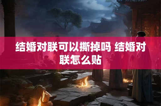结婚对联可以撕掉吗 结婚对联怎么贴