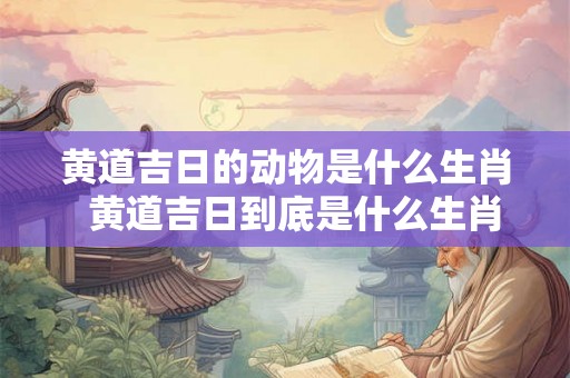 黄道吉日的动物是什么生肖  黄道吉日到底是什么生肖