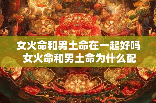 女火命和男土命在一起好吗 女火命和男土命为什么配 女火命和男土命在一起好吗 女火命和男土命为什么配