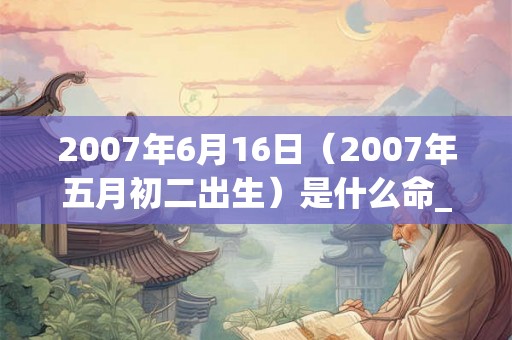 2007年6月16日（2007年五月初二出生）是什么命_命运如何