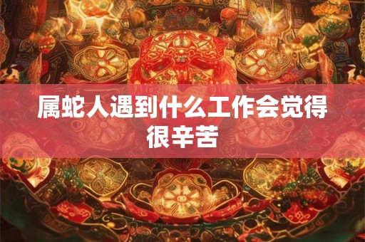 属蛇人遇到什么工作会觉得很辛苦 属蛇人遇到什么工作会觉得很辛苦