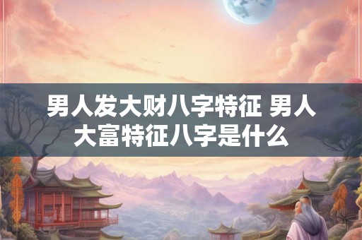 男人发大财八字特征 男人大富特征八字是什么