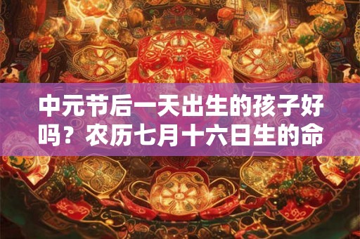 中元节后一天出生的孩子好吗?农历七月十六日生的命好不好? 中元节后一天出生的孩子好吗?农历七月十六日生的命好不好?
