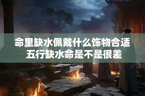 命里缺水佩戴什么饰物合适 五行缺水命是不是很差 命里缺水佩戴什么饰物合适 五行缺水命是不是很差
