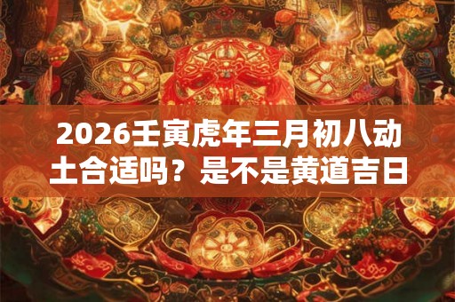 2026壬寅虎年三月初八动土合适吗？是不是黄道吉日？