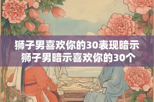 狮子男喜欢你的30表现暗示 狮子男暗示喜欢你的30个迹象