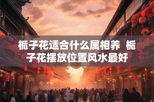 栀子花适合什么属相养  栀子花摆放位置风水最好