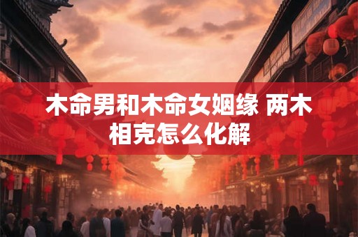 木命男和木命女姻缘 两木相克怎么化解 木命男和木命女姻缘 两木相克怎么化解