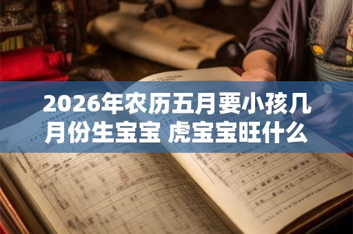 2026年农历五月要小孩几月份生宝宝 虎宝宝旺什么父母 2026年农历五月要小孩几月份生宝宝 虎宝宝旺什么父母