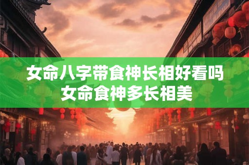 女命八字带食神长相好看吗 女命食神多长相美