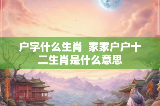 户字什么生肖  家家户户十二生肖是什么意思