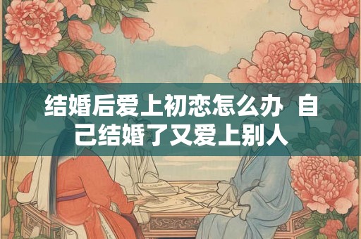结婚后爱上初恋怎么办  自己结婚了又爱上别人