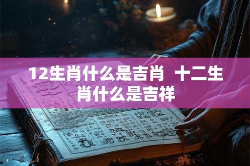 12生肖什么是吉肖  十二生肖什么是吉祥