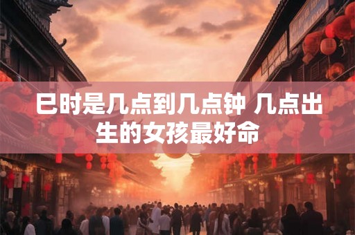 巳时是几点到几点钟 几点出生的女孩最好命 巳时是几点到几点钟 几点出生的女孩最好命
