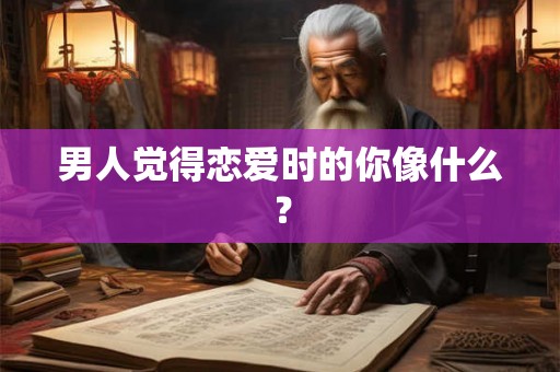 男人觉得恋爱时的你像什么？