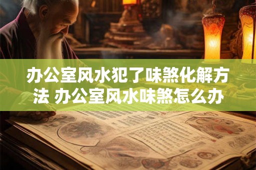 办公室风水犯了味煞化解方法 办公室风水味煞怎么办