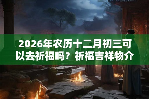 2026年农历十二月初三可以去祈福吗？祈福吉祥物介绍