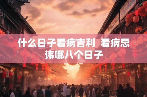什么日子看病吉利 看病忌讳哪八个日子 什么日子看病吉利 看病忌讳哪八个日子