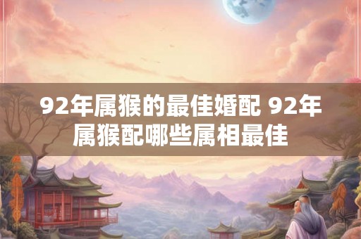 92年属猴的最佳婚配 92年属猴配哪些属相最佳 92年属猴的最佳婚配 92年属猴配哪些属相最佳