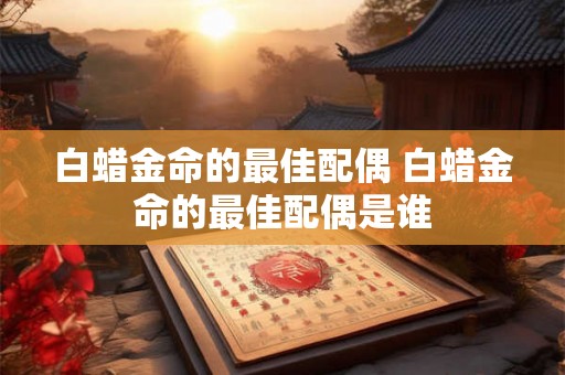 白蜡金命的最佳配偶 白蜡金命的最佳配偶是谁