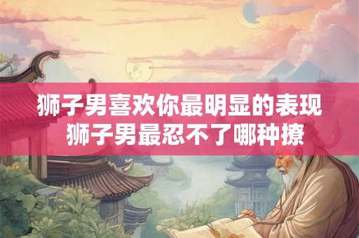 狮子男喜欢你最明显的表现 狮子男最忍不了哪种撩 狮子男喜欢你最明显的表现 狮子男最忍不了哪种撩