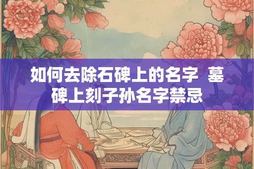 如何去除石碑上的名字  墓碑上刻子孙名字禁忌