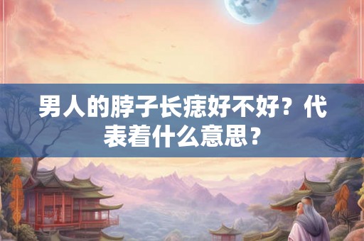 男人的脖子长痣好不好？代表着什么意思？