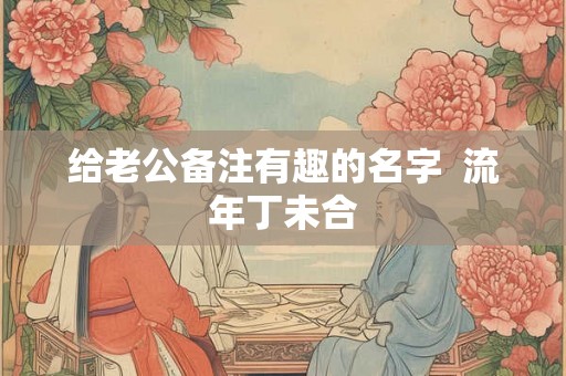 给老公备注有趣的名字 流年丁未合 给老公备注有趣的名字 流年丁未合