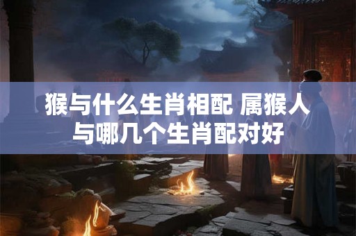 猴与什么生肖相配 属猴人与哪几个生肖配对好