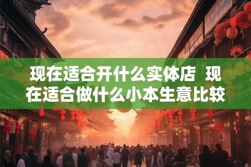 现在适合开什么实体店 现在适合做什么小本生意比较好做 现在适合开什么实体店 现在适合做什么小本生意比较好做