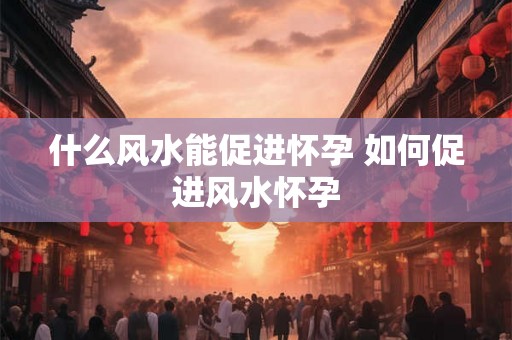 什么风水能促进怀孕 如何促进风水怀孕