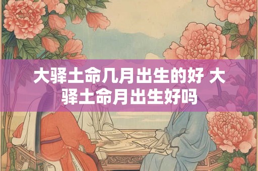 大驿土命几月出生的好 大驿土命月出生好吗