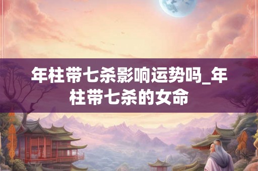 年柱带七杀影响运势吗_年柱带七杀的女命
